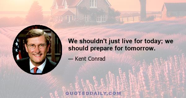 We shouldn't just live for today; we should prepare for tomorrow.