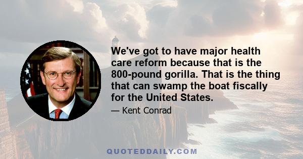 We've got to have major health care reform because that is the 800-pound gorilla. That is the thing that can swamp the boat fiscally for the United States.