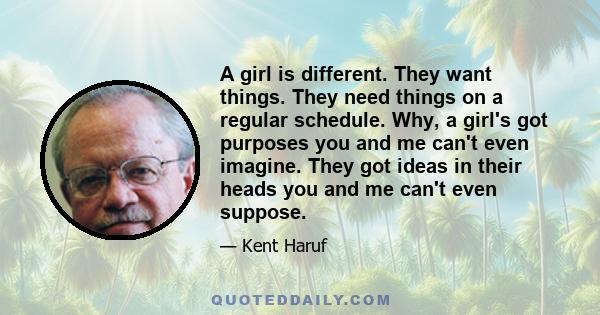 A girl is different. They want things. They need things on a regular schedule. Why, a girl's got purposes you and me can't even imagine. They got ideas in their heads you and me can't even suppose.