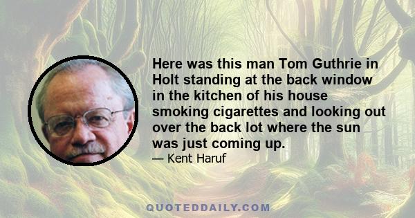 Here was this man Tom Guthrie in Holt standing at the back window in the kitchen of his house smoking cigarettes and looking out over the back lot where the sun was just coming up.