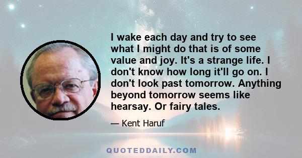 I wake each day and try to see what I might do that is of some value and joy. It's a strange life. I don't know how long it'll go on. I don't look past tomorrow. Anything beyond tomorrow seems like hearsay. Or fairy