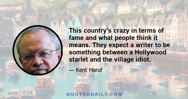 This country's crazy in terms of fame and what people think it means. They expect a writer to be something between a Hollywood starlet and the village idiot.