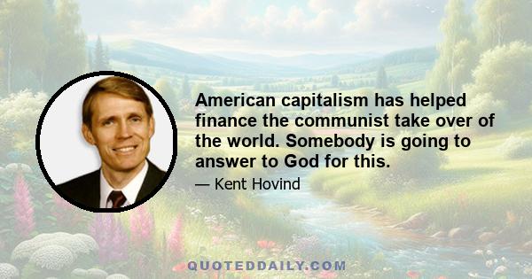 American capitalism has helped finance the communist take over of the world. Somebody is going to answer to God for this.