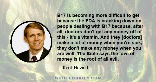 B17 is becoming more difficult to get because the FDA is cracking down on people dealing with B17 because, after all, doctors don't get any money off of this - it's a vitamin. And they [doctors] make a lot of money when 