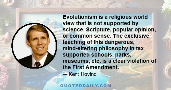 Evolutionism is a religious world view that is not supported by science, Scripture, popular opinion, or common sense. The exclusive teaching of this dangerous, mind-altering philosophy in tax supported schools, parks,