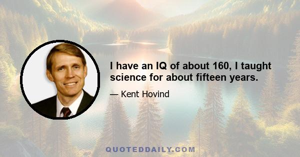 I have an IQ of about 160, I taught science for about fifteen years.