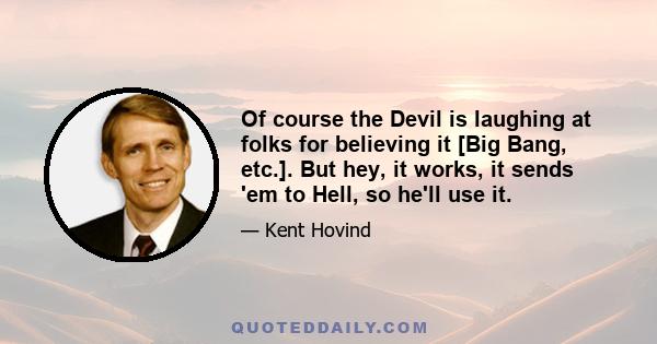 Of course the Devil is laughing at folks for believing it [Big Bang, etc.]. But hey, it works, it sends 'em to Hell, so he'll use it.