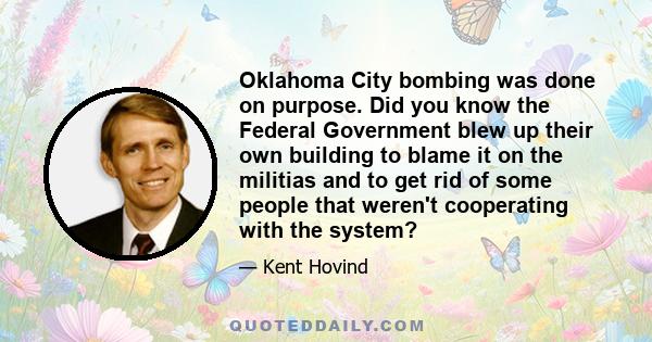 Oklahoma City bombing was done on purpose. Did you know the Federal Government blew up their own building to blame it on the militias and to get rid of some people that weren't cooperating with the system?