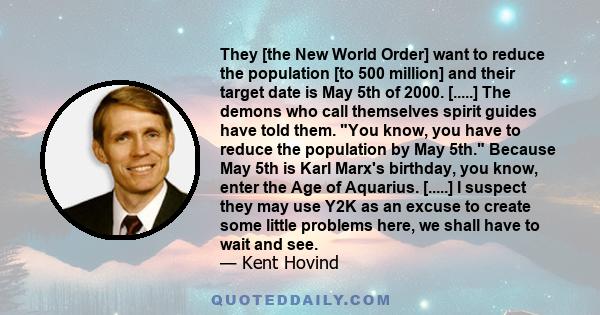 They [the New World Order] want to reduce the population [to 500 million] and their target date is May 5th of 2000. [.....] The demons who call themselves spirit guides have told them. You know, you have to reduce the