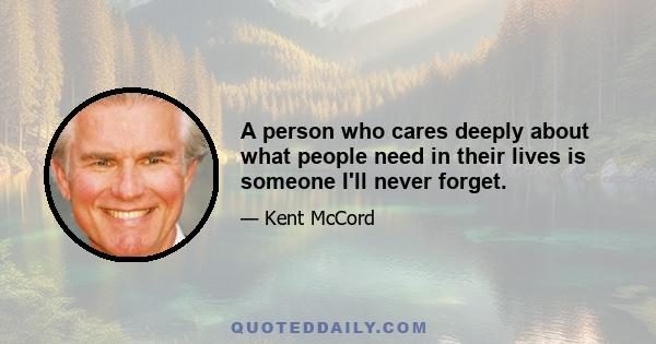 A person who cares deeply about what people need in their lives is someone I'll never forget.