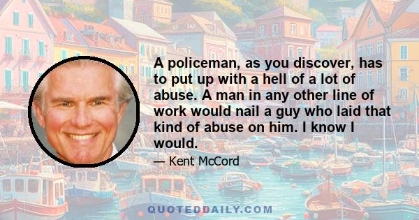 A policeman, as you discover, has to put up with a hell of a lot of abuse. A man in any other line of work would nail a guy who laid that kind of abuse on him. I know I would.