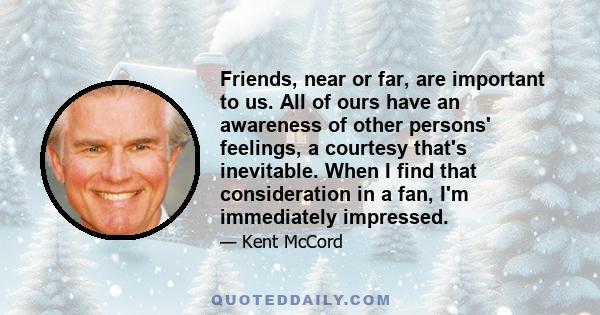 Friends, near or far, are important to us. All of ours have an awareness of other persons' feelings, a courtesy that's inevitable. When I find that consideration in a fan, I'm immediately impressed.