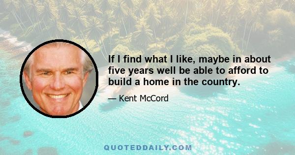 If I find what I like, maybe in about five years well be able to afford to build a home in the country.