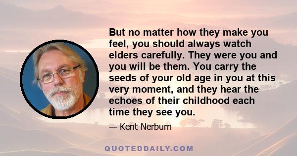 But no matter how they make you feel, you should always watch elders carefully. They were you and you will be them. You carry the seeds of your old age in you at this very moment, and they hear the echoes of their