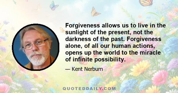 Forgiveness allows us to live in the sunlight of the present, not the darkness of the past. Forgiveness alone, of all our human actions, opens up the world to the miracle of infinite possibility.