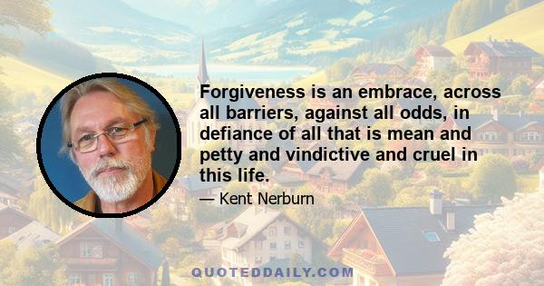 Forgiveness is an embrace, across all barriers, against all odds, in defiance of all that is mean and petty and vindictive and cruel in this life.