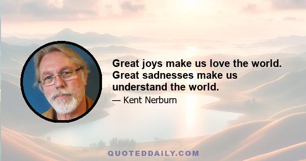 Great joys make us love the world. Great sadnesses make us understand the world.