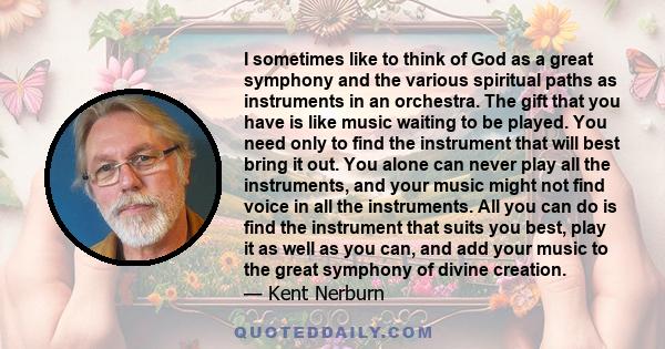 I sometimes like to think of God as a great symphony and the various spiritual paths as instruments in an orchestra. The gift that you have is like music waiting to be played. You need only to find the instrument that