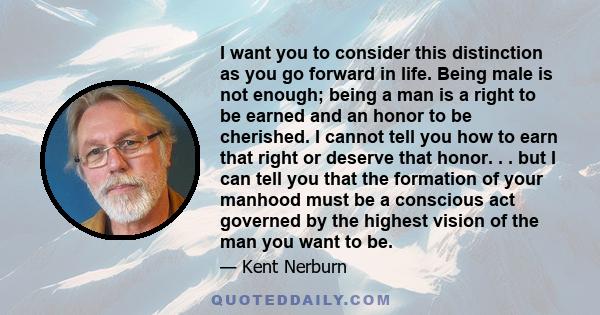 I want you to consider this distinction as you go forward in life. Being male is not enough; being a man is a right to be earned and an honor to be cherished. I cannot tell you how to earn that right or deserve that