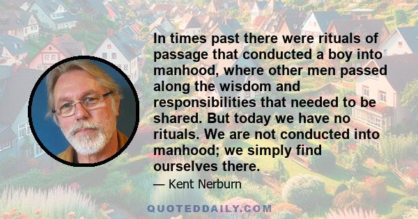 In times past there were rituals of passage that conducted a boy into manhood, where other men passed along the wisdom and responsibilities that needed to be shared. But today we have no rituals. We are not conducted