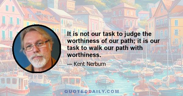 It is not our task to judge the worthiness of our path; it is our task to walk our path with worthiness.