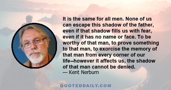 It is the same for all men. None of us can escape this shadow of the father, even if that shadow fills us with fear, even if it has no name or face. To be worthy of that man, to prove something to that man, to exorcise