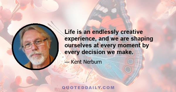 Life is an endlessly creative experience, and we are shaping ourselves at every moment by every decision we make.