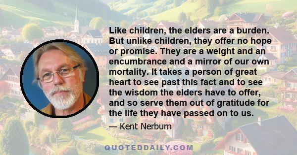 Like children, the elders are a burden. But unlike children, they offer no hope or promise. They are a weight and an encumbrance and a mirror of our own mortality. It takes a person of great heart to see past this fact