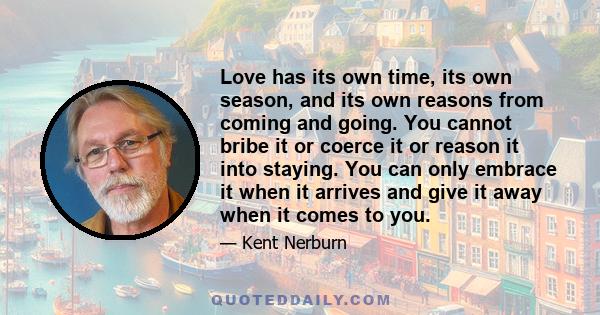 Love has its own time, its own season, and its own reasons from coming and going. You cannot bribe it or coerce it or reason it into staying. You can only embrace it when it arrives and give it away when it comes to you.