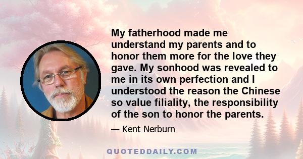 My fatherhood made me understand my parents and to honor them more for the love they gave. My sonhood was revealed to me in its own perfection and I understood the reason the Chinese so value filiality, the