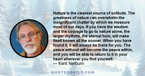 Nature is the clearest source of solitude. The greatness of nature can overwhelm the insignificant chatter by which we measure most of our days. If you have the wisdom and the courage to go to nature alone, the larger