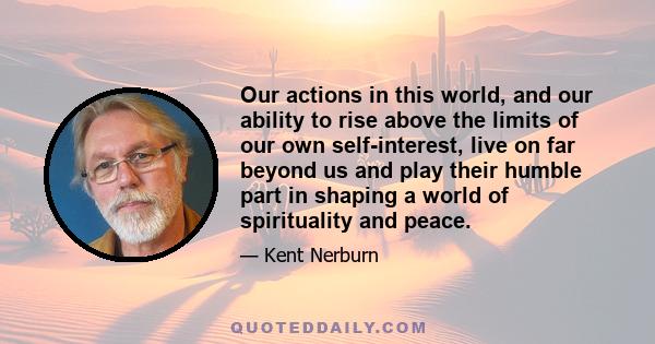 Our actions in this world, and our ability to rise above the limits of our own self-interest, live on far beyond us and play their humble part in shaping a world of spirituality and peace.