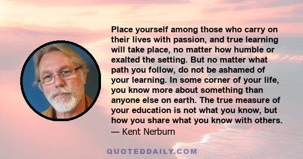 Place yourself among those who carry on their lives with passion, and true learning will take place, no matter how humble or exalted the setting. But no matter what path you follow, do not be ashamed of your learning.