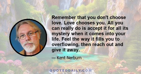 Remember that you don't choose love. Love chooses you. All you can really do is accept it for all its mystery when it comes into your life. Feel the way it fills you to overflowing, then reach out and give it away.