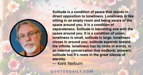 Solitude is a condition of peace that stands in direct opposition to loneliness. Loneliness is like sitting in an empty room and being aware of the space around you. It is a condition of separateness. Solitude is