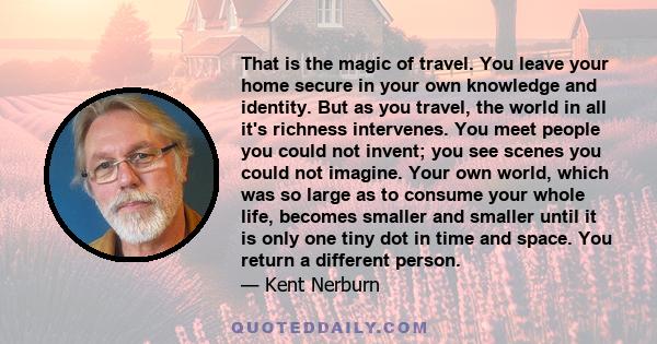 That is the magic of travel. You leave your home secure in your own knowledge and identity. But as you travel, the world in all it's richness intervenes. You meet people you could not invent; you see scenes you could