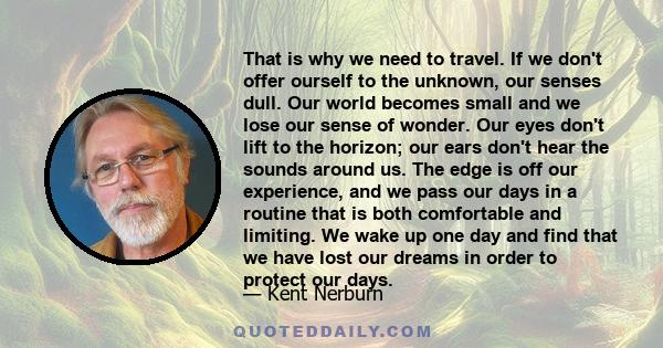 That is why we need to travel. If we don't offer ourself to the unknown, our senses dull. Our world becomes small and we lose our sense of wonder. Our eyes don't lift to the horizon; our ears don't hear the sounds