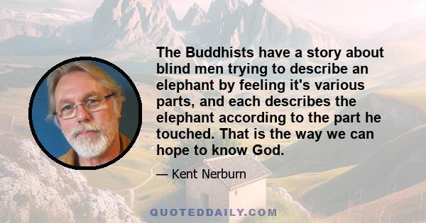 The Buddhists have a story about blind men trying to describe an elephant by feeling it's various parts, and each describes the elephant according to the part he touched. That is the way we can hope to know God.