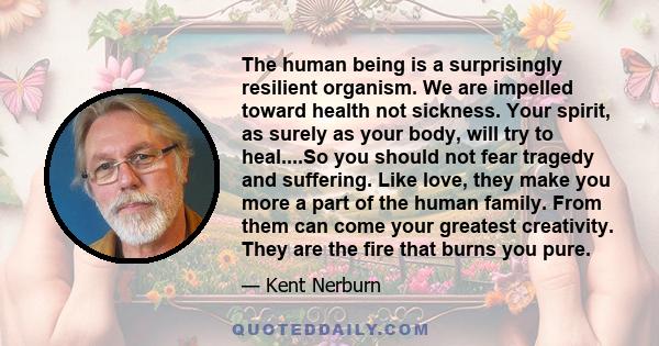 The human being is a surprisingly resilient organism. We are impelled toward health not sickness. Your spirit, as surely as your body, will try to heal....So you should not fear tragedy and suffering. Like love, they