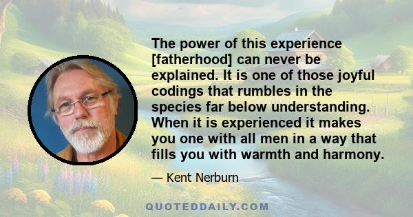 The power of this experience [fatherhood] can never be explained. It is one of those joyful codings that rumbles in the species far below understanding. When it is experienced it makes you one with all men in a way that 