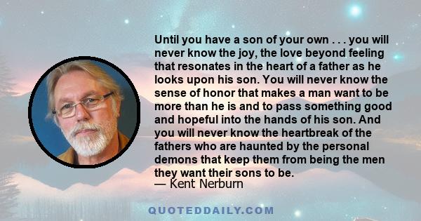 Until you have a son of your own . . . you will never know the joy, the love beyond feeling that resonates in the heart of a father as he looks upon his son. You will never know the sense of honor that makes a man want