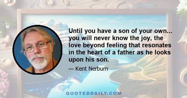 Until you have a son of your own... you will never know the joy, the love beyond feeling that resonates in the heart of a father as he looks upon his son.