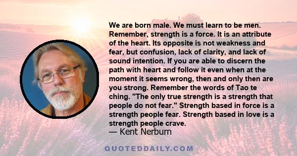 We are born male. We must learn to be men. Remember, strength is a force. It is an attribute of the heart. Its opposite is not weakness and fear, but confusion, lack of clarity, and lack of sound intention. If you are