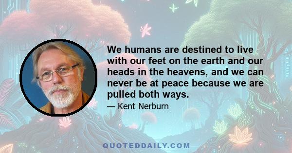 We humans are destined to live with our feet on the earth and our heads in the heavens, and we can never be at peace because we are pulled both ways.