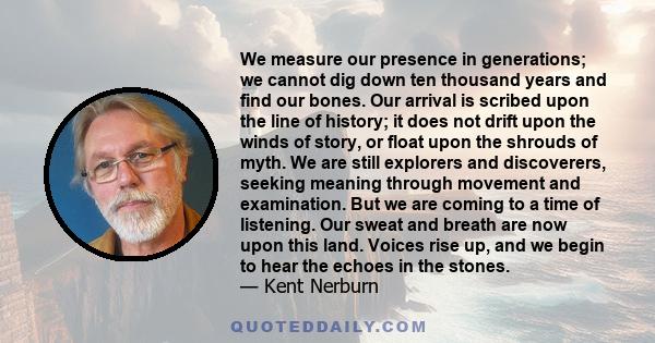 We measure our presence in generations; we cannot dig down ten thousand years and find our bones. Our arrival is scribed upon the line of history; it does not drift upon the winds of story, or float upon the shrouds of