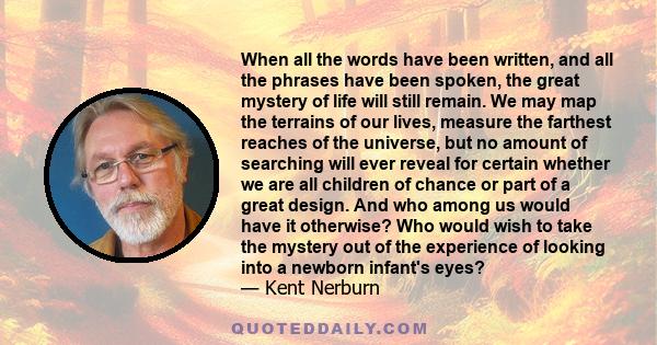 When all the words have been written, and all the phrases have been spoken, the great mystery of life will still remain. We may map the terrains of our lives, measure the farthest reaches of the universe, but no amount