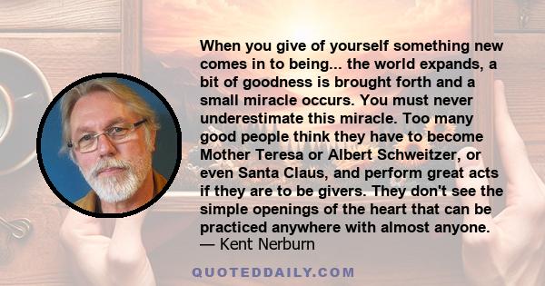 When you give of yourself something new comes in to being... the world expands, a bit of goodness is brought forth and a small miracle occurs. You must never underestimate this miracle. Too many good people think they