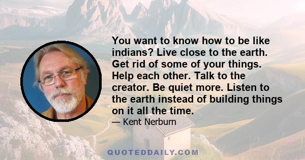 You want to know how to be like indians? Live close to the earth. Get rid of some of your things. Help each other. Talk to the creator. Be quiet more. Listen to the earth instead of building things on it all the time.