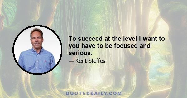 To succeed at the level I want to you have to be focused and serious.