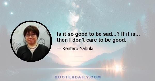 Is it so good to be sad...? If it is... then I don't care to be good.